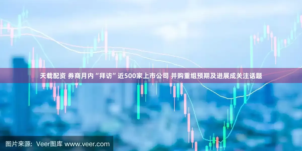 天载配资 券商月内“拜访”近500家上市公司 并购重组预期及进展成关注话题