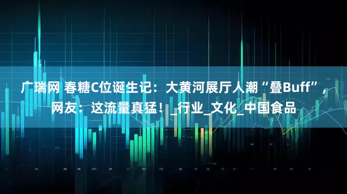 广瑞网 春糖C位诞生记：大黄河展厅人潮“叠Buff”，网友：这流量真猛！_行业_文化_中国食品