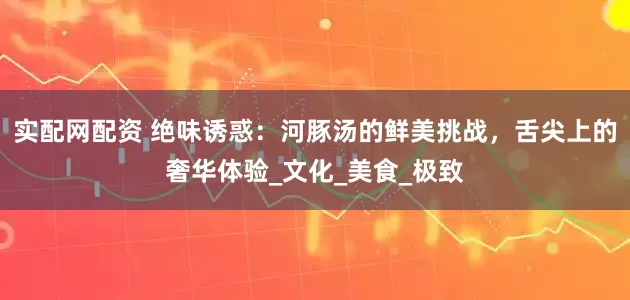 实配网配资 绝味诱惑：河豚汤的鲜美挑战，舌尖上的奢华体验_文化_美食_极致