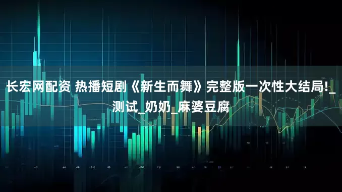 长宏网配资 热播短剧《新生而舞》完整版一次性大结局!_测试_奶奶_麻婆豆腐
