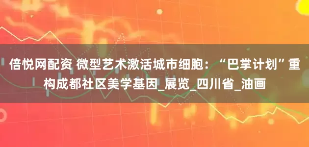 倍悦网配资 微型艺术激活城市细胞：“巴掌计划”重构成都社区美学基因_展览_四川省_油画