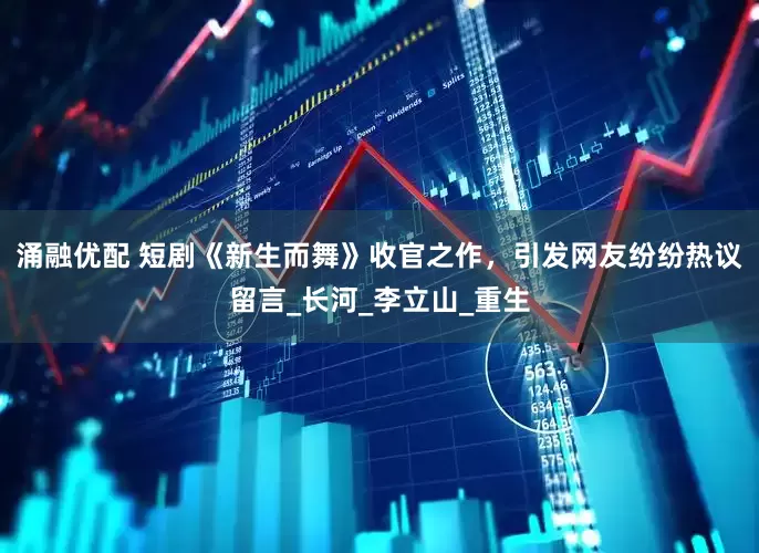 涌融优配 短剧《新生而舞》收官之作，引发网友纷纷热议留言_长河_李立山_重生