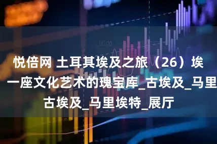 悦倍网 土耳其埃及之旅（26）埃及博物馆：一座文化艺术的瑰宝库_古埃及_马里埃特_展厅