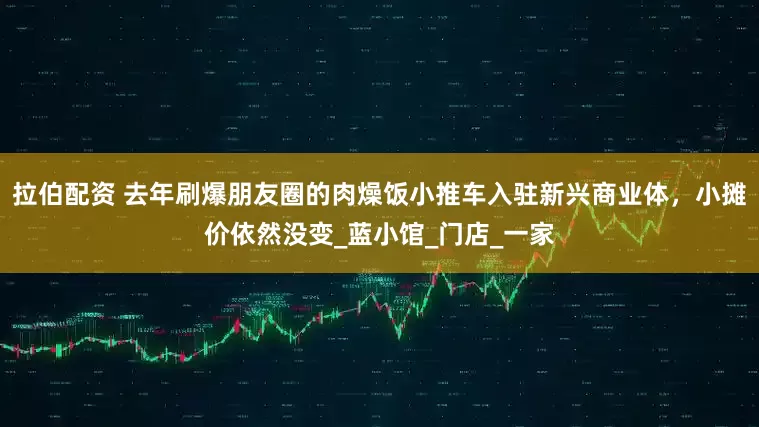 拉伯配资 去年刷爆朋友圈的肉燥饭小推车入驻新兴商业体，小摊价依然没变_蓝小馆_门店_一家