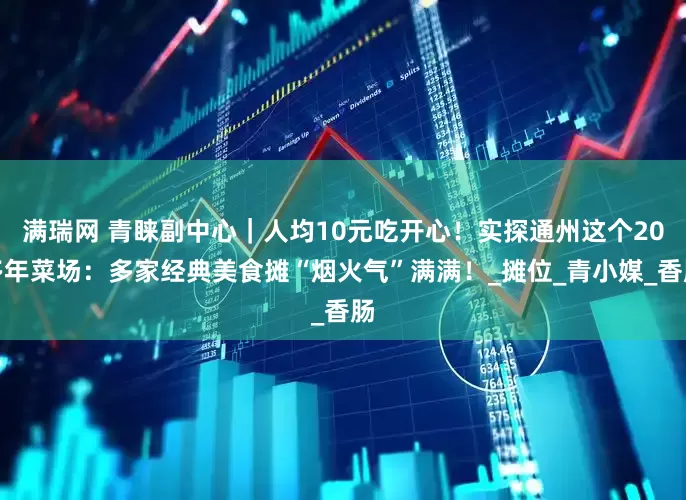 满瑞网 青睐副中心｜人均10元吃开心！实探通州这个20多年菜场：多家经典美食摊“烟火气”满满！_摊位_青小媒_香肠