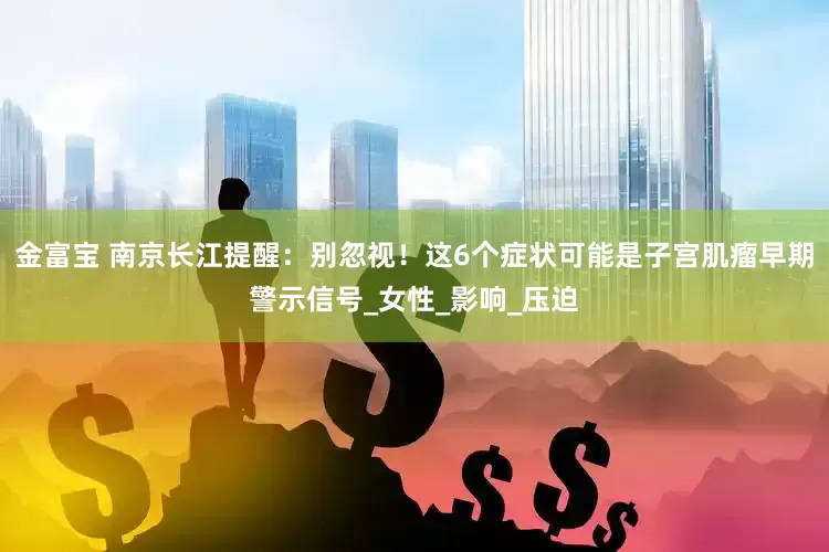 金富宝 南京长江提醒：别忽视！这6个症状可能是子宫肌瘤早期警示信号_女性_影响_压迫