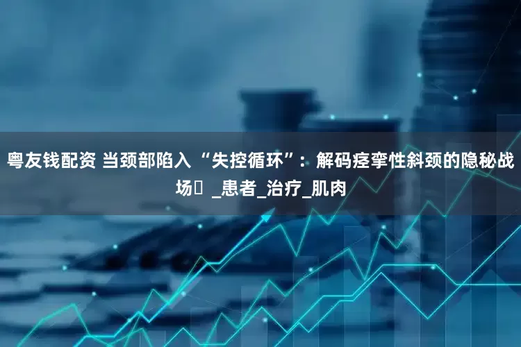 粤友钱配资 当颈部陷入 “失控循环”：解码痉挛性斜颈的隐秘战场​_患者_治疗_肌肉
