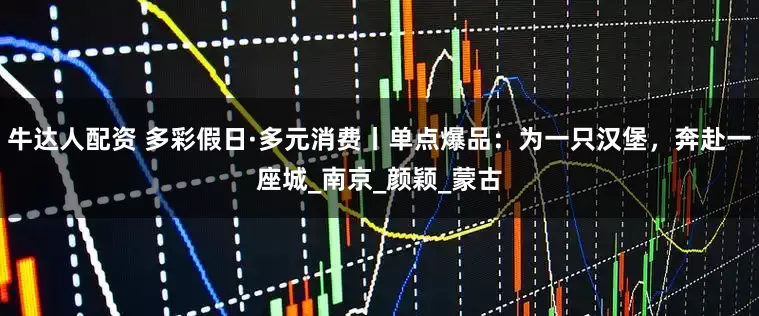 牛达人配资 多彩假日·多元消费丨单点爆品：为一只汉堡，奔赴一座城_南京_颜颖_蒙古