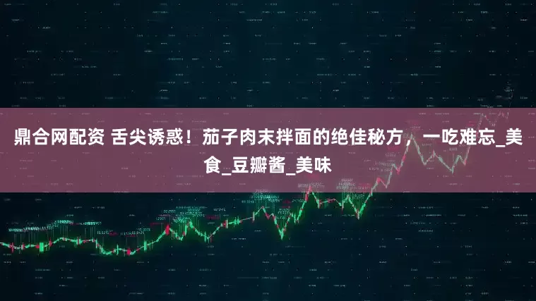 鼎合网配资 舌尖诱惑！茄子肉末拌面的绝佳秘方，一吃难忘_美食_豆瓣酱_美味