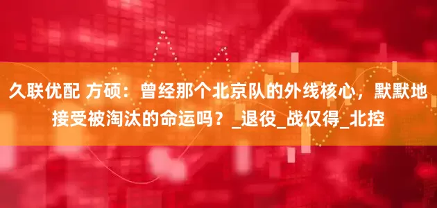 久联优配 方硕：曾经那个北京队的外线核心，默默地接受被淘汰的命运吗？_退役_战仅得_北控