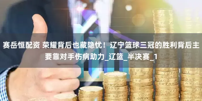 赛岳恒配资 荣耀背后也藏隐忧！辽宁篮球三冠的胜利背后主要靠对手伤病助力_辽篮_半决赛_1