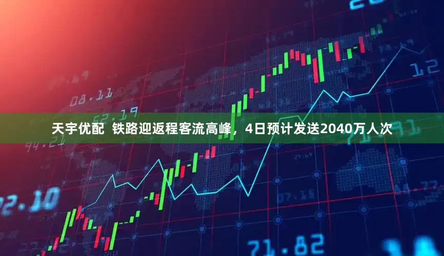 天宇优配  铁路迎返程客流高峰，4日预计发送2040万人次