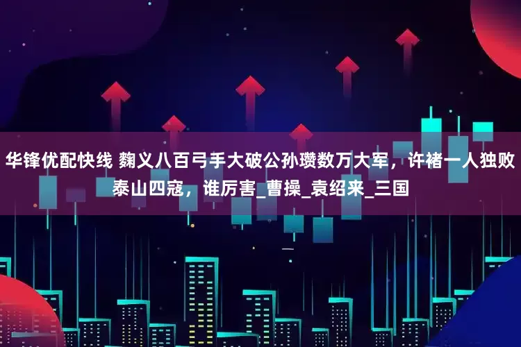 华锋优配快线 麴义八百弓手大破公孙瓒数万大军，许褚一人独败泰山四寇，谁厉害_曹操_袁绍来_三国