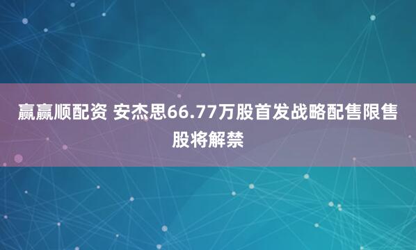 赢赢顺配资 安杰思66.77万股首发战略配售限售股将解禁