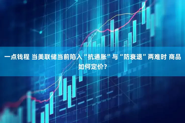 一点钱程 当美联储当前陷入“抗通胀”与“防衰退”两难时 商品如何定价？