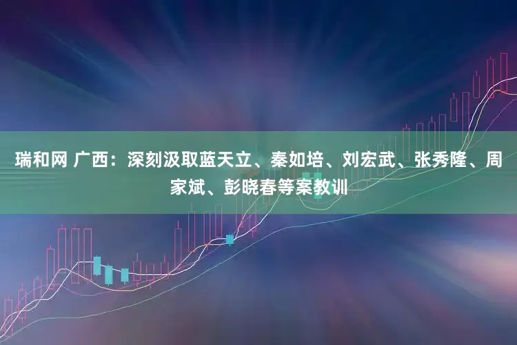 瑞和网 广西：深刻汲取蓝天立、秦如培、刘宏武、张秀隆、周家斌、彭晓春等案教训