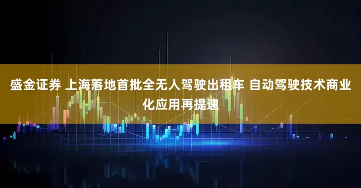 盛金证券 上海落地首批全无人驾驶出租车 自动驾驶技术商业化应用再提速
