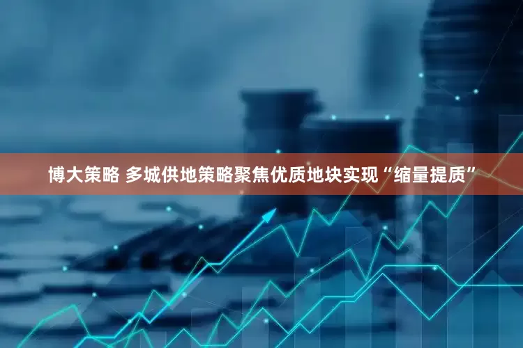 博大策略 多城供地策略聚焦优质地块实现“缩量提质”