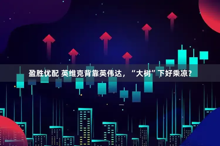 盈胜优配 英维克背靠英伟达，“大树”下好乘凉？