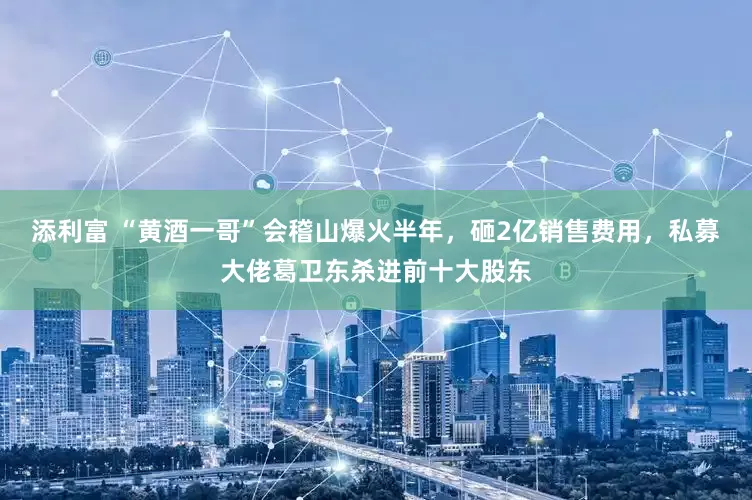添利富 “黄酒一哥”会稽山爆火半年，砸2亿销售费用，私募大佬葛卫东杀进前十大股东