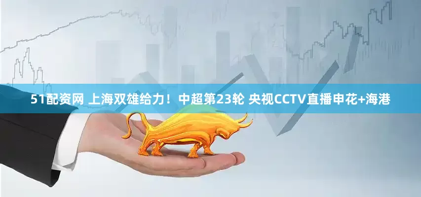 51配资网 上海双雄给力！中超第23轮 央视CCTV直播申花+海港