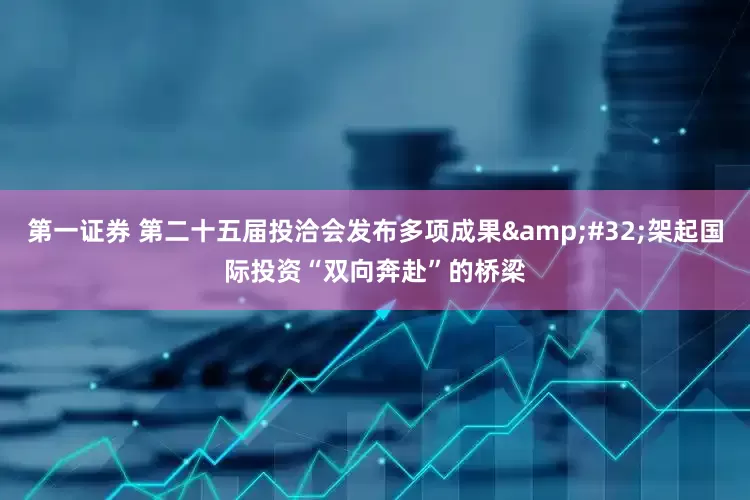 第一证券 第二十五届投洽会发布多项成果&#32;架起国际投资“双向奔赴”的桥梁