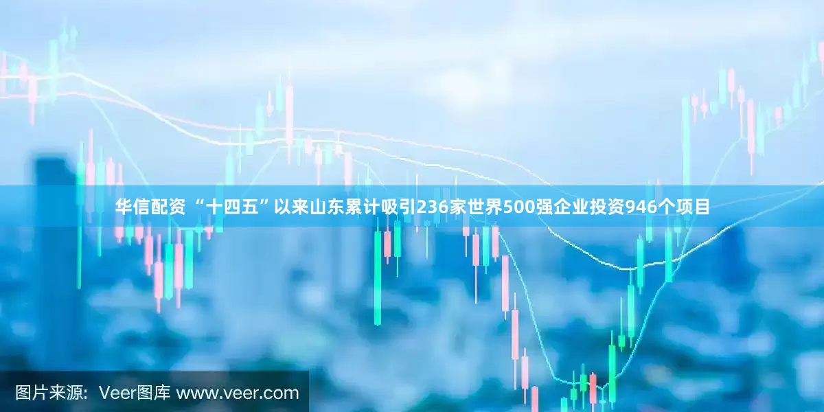 华信配资 “十四五”以来山东累计吸引236家世界500强企业投资946个项目