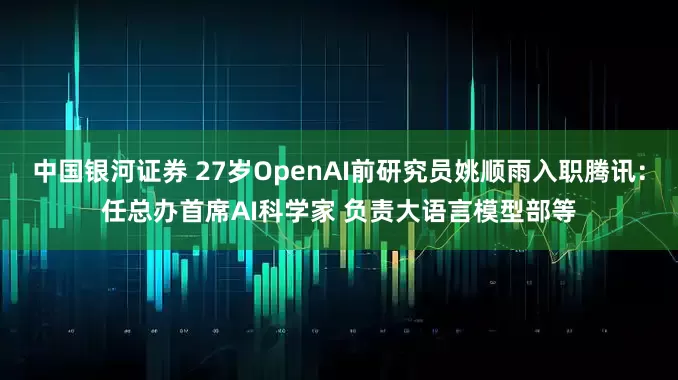 中国银河证券 27岁OpenAI前研究员姚顺雨入职腾讯：任总办首席AI科学家 负责大语言模型部等