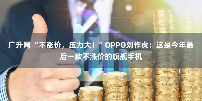 广升网 “不涨价，压力大！”OPPO刘作虎：这是今年最后一款不涨价的旗舰手机