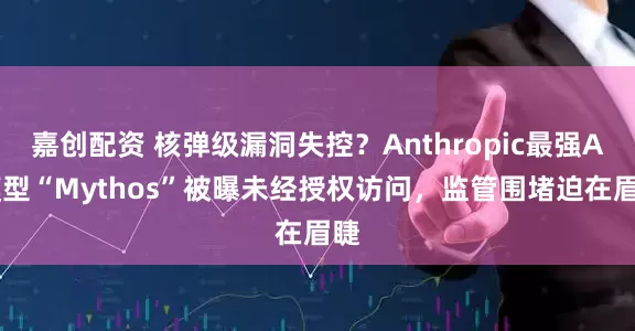 嘉创配资 核弹级漏洞失控？Anthropic最强AI模型“Mythos”被曝未经授权访问，监管围堵迫在眉睫