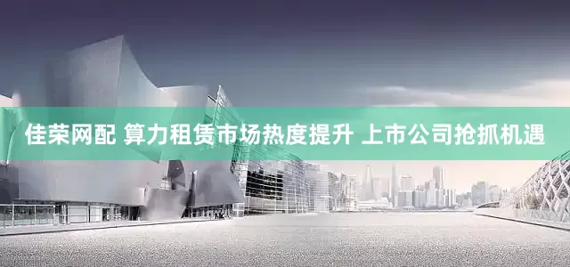 佳荣网配 算力租赁市场热度提升 上市公司抢抓机遇