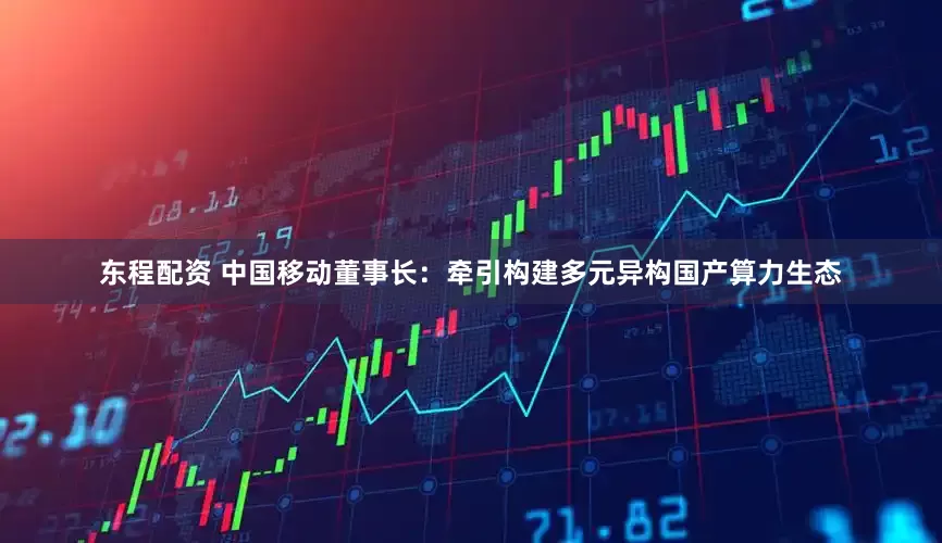东程配资 中国移动董事长：牵引构建多元异构国产算力生态